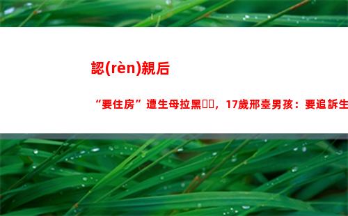 認(rèn)親后“要住房”遭生母拉黑，17歲邢臺男孩：要追訴生父母(認(rèn)親后要住房)